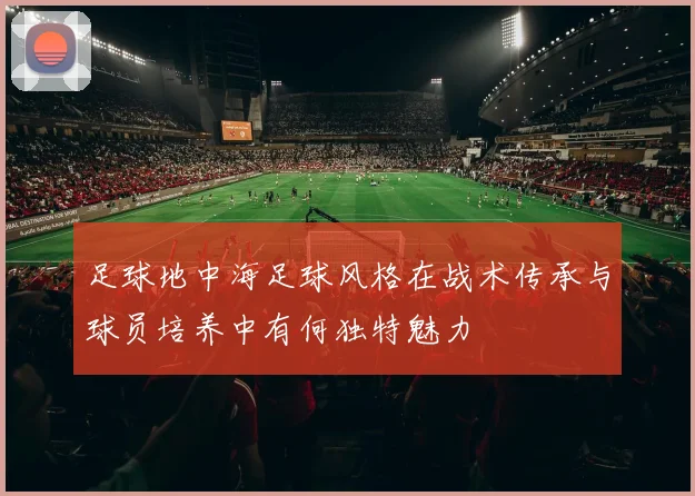 足球地中海足球风格在战术传承与球员培养中有何独特魅力